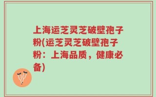 上海运芝灵芝破壁孢子粉(运芝灵芝破壁孢子粉：上海品质，健康必备)