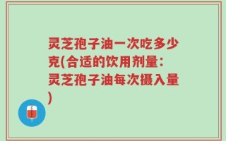 灵芝孢子油一次吃多少克(合适的饮用剂量：灵芝孢子油每次摄入量)
