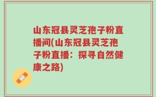 山东冠县灵芝孢子粉直播间(山东冠县灵芝孢子粉直播：探寻自然健康之路)