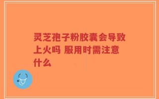 灵芝孢子粉胶囊会导致上火吗 服用时需注意什么