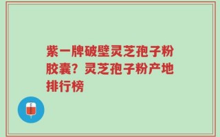紫一牌破壁灵芝孢子粉胶囊？灵芝孢子粉产地排行榜