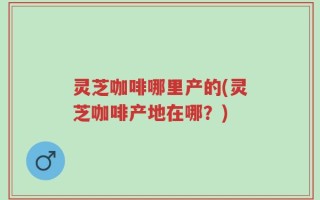 灵芝咖啡哪里产的(灵芝咖啡产地在哪？)