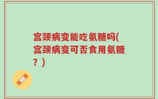 宫颈病变能吃氨糖吗(宫颈病变可否食用氨糖？)