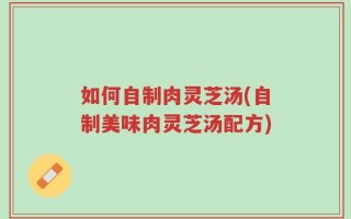 如何自制肉灵芝汤(自制美味肉灵芝汤配方)