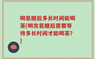 喝氨糖后多长时间能喝茶(喝完氨糖后需要等待多长时间才能喝茶？)