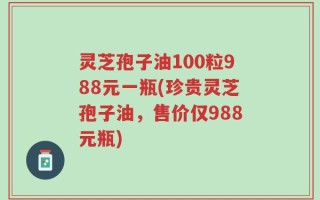 灵芝孢子油100粒988元一瓶(珍贵灵芝孢子油，售价仅988元瓶)