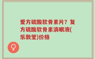 爱方硫酸软骨素片？复方硫酸软骨素滴眼液(乐敦莹)价格