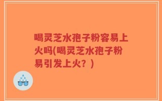 喝灵芝水孢子粉容易上火吗(喝灵芝水孢子粉易引发上火？)