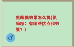 氨酶糖效果怎么样(氨酶糖：有哪些优点和效果？)