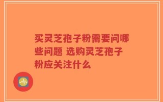 买灵芝孢子粉需要问哪些问题 选购灵芝孢子粉应关注什么