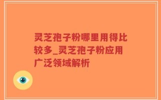 灵芝孢子粉哪里用得比较多_灵芝孢子粉应用广泛领域解析