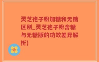 灵芝孢子粉加糖和无糖区别_灵芝孢子粉含糖与无糖版的功效差异解析)