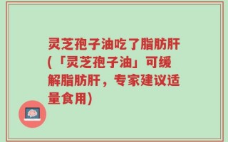 灵芝孢子油吃了脂肪肝(「灵芝孢子油」可缓解脂肪肝，专家建议适量食用)