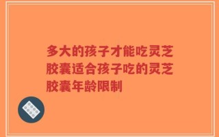 多大的孩子才能吃灵芝胶囊适合孩子吃的灵芝胶囊年龄限制