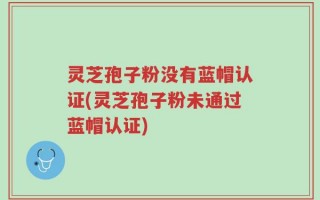灵芝孢子粉没有蓝帽认证(灵芝孢子粉未通过蓝帽认证)