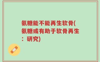 氨糖能不能再生软骨(氨糖或有助于软骨再生：研究)