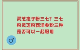灵芝孢子粉三七？三七粉灵芝粉西洋参粉三种是否可以一起服用