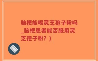 脑梗能喝灵芝孢子粉吗_脑梗患者能否服用灵芝孢子粉？)