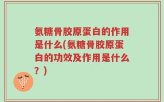 氨糖骨胶原蛋白的作用是什么(氨糖骨胶原蛋白的功效及作用是什么？)