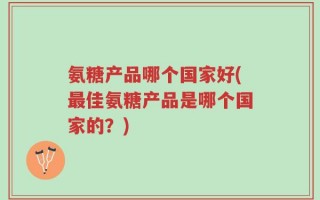 氨糖产品哪个国家好(最佳氨糖产品是哪个国家的？)