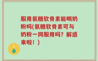 服用氨糖软骨素能喝奶粉吗(氨糖软骨素可与奶粉一同服用吗？解惑来啦！)