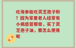 吃海参能吃灵芝孢子粉？因为家里老人经常有小病感冒那些，买了灵芝孢子油，要怎么使用呢
