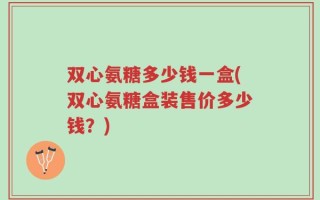 双心氨糖多少钱一盒(双心氨糖盒装售价多少钱？)