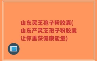山东灵芝孢子粉胶囊(山东产灵芝孢子粉胶囊让你重获健康能量)