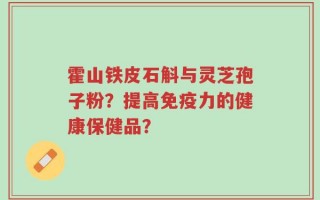 霍山铁皮石斛与灵芝孢子粉？提高免疫力的健康保健品？