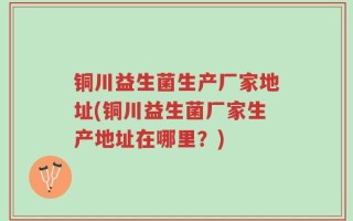 铜川益生菌生产厂家地址(铜川益生菌厂家生产地址在哪里？)