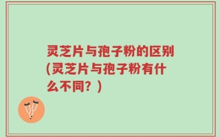 灵芝片与孢子粉的区别(灵芝片与孢子粉有什么不同？)
