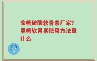安糖硫酸软骨素厂家？氨糖软骨素使用方法是什么