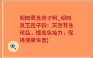 朝阳灵芝孢子粉_朝阳灵芝孢子粉：天然养生珍品，提高免疫力，促进健康生活)