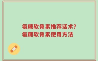 氨糖软骨素推荐话术？氨糖软骨素使用方法