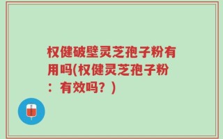 权健破壁灵芝孢子粉有用吗(权健灵芝孢子粉：有效吗？)