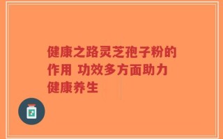 健康之路灵芝孢子粉的作用 功效多方面助力健康养生