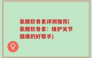 氨糖软骨素评测推荐(氨糖软骨素：维护关节健康的好帮手)