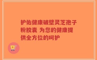 护佑健康破壁灵芝孢子粉胶囊 为您的健康提供全方位的呵护