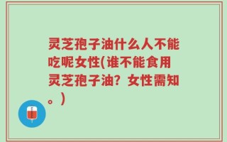 灵芝孢子油什么人不能吃呢女性(谁不能食用灵芝孢子油？女性需知。)