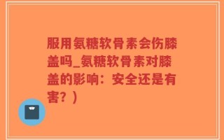 服用氨糖软骨素会伤膝盖吗_氨糖软骨素对膝盖的影响：安全还是有害？)