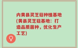 内黄县灵芝菇种植基地(黄县灵芝菇基地：打造品质菌种，优化生产工艺)