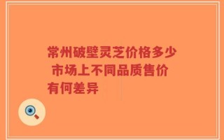 常州破壁灵芝价格多少 市场上不同品质售价有何差异