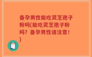 备孕男性能吃灵芝孢子粉吗(能吃灵芝孢子粉吗？备孕男性请注意！)