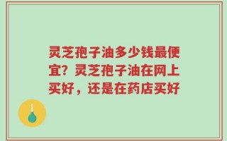 灵芝孢子油多少钱最便宜？灵芝孢子油在网上买好，还是在药店买好