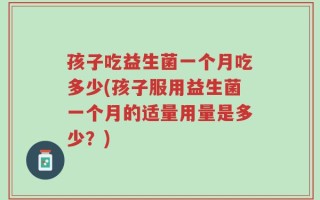 孩子吃益生菌一个月吃多少(孩子服用益生菌一个月的适量用量是多少？)