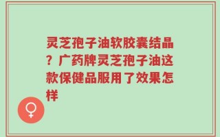 灵芝孢子油软胶囊结晶？广药牌灵芝孢子油这款保健品服用了效果怎样