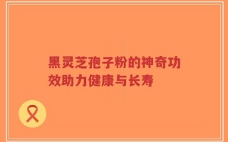 黑灵芝孢子粉的神奇功效助力健康与长寿