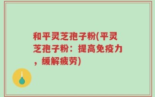 和平灵芝孢子粉(平灵芝孢子粉：提高免疫力，缓解疲劳)