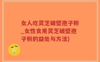 女人吃灵芝破壁孢子粉_女性食用灵芝破壁孢子粉的益处与方法)