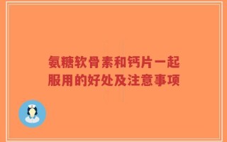 氨糖软骨素和钙片一起服用的好处及注意事项